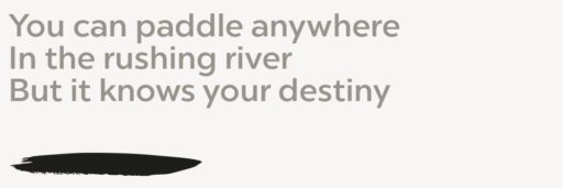 You can paddle anywhere In the rushing river But it knows your destiny