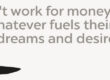 They don't work for money But for whatever fuels Their deepest dreams and desires