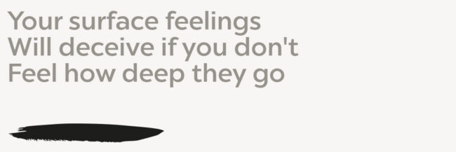 feelings Your surface feelings Will deceive if you don't Feel how deep they go